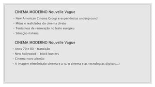 CINEMA MODERNO Nouvelle Vague
◦ New American Cinema Group e experiências underground
◦ Mitos e realidades do cinema direto
◦ Tentativas de renovação no leste europeu
◦ Situação italiana
CINEMA MODERNO Nouvelle Vague
◦ Anos 70 e 80 – transição
◦ New hollywood - block busters
◦ Cinema novo alemão
◦ A imagem eletrônica(o cinema e a tv, o cinema e as tecnologias digitais...)
 