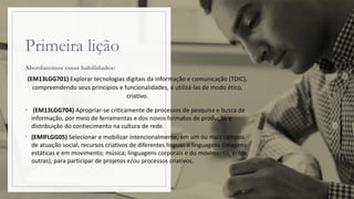 Primeira lição
Abordaremos essas habilidades:
(EM13LGG701) Explorar tecnologias digitais da informação e comunicação (TDIC),
compreendendo seus princípios e funcionalidades, e utilizá-las de modo ético,
criativo.
• (EM13LGG704) Apropriar-se criticamente de processos de pesquisa e busca de
informação, por meio de ferramentas e dos novos formatos de produção e
distribuição do conhecimento na cultura de rede.
• (EMIFLGG05) Selecionar e mobilizar intencionalmente, em um ou mais campos
de atuação social, recursos criativos de diferentes línguas e linguagens (imagens
estáticas e em movimento; música; linguagens corporais e do movimento, entre
outras), para participar de projetos e/ou processos criativos.
 