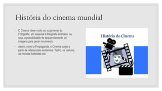 História do cinema mundial
• O Cinema deve muito ao surgimento da
Fotografia, em especial a fotografia animada, ou
seja, a possibilidade de sequenciamento de
imagens para gerar movimento.
• Assim, como a Propaganda, o Cinema surge a
partir de referenciais existentes: Teatro, os cartuns,
as revistas ilustradas etc.
 