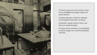 • O Cinema surge como uma invenção curiosa,
com a possibilidade de projetar imagens em
grande tamanho.
• Cientistas passaram a utilizar em palestras
com ilustrações (“Data Show” da época).
• Inicialmente, ninguém sabia ao certo o que
fazer com aquela tecnologia.
• A maioria achava excelente só a possibilidade
de assistir imagens em movimento projetadas
numa tela..
 