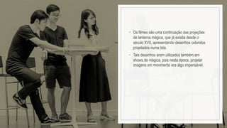 • Os filmes são uma continuação das projeções
de lanterna mágica, que já existia desde o
século XVII, apresentando desenhos coloridos
projetados numa tela.
• Tais desenhos eram utilizados também em
shows de mágica, pois nesta época, projetar
imagens em movimento era algo impensável.
 