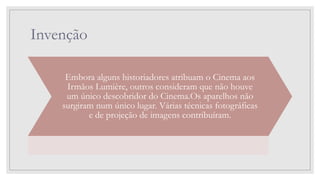 Invenção
Embora alguns historiadores atribuam o Cinema aos
Irmãos Lumière, outros consideram que não houve
um único descobridor do Cinema.Os aparelhos não
surgiram num único lugar. Várias técnicas fotográficas
e de projeção de imagens contribuíram.
 