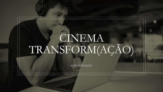 CINEMA
TRANSFORM(AÇÃO)
apresentação
 