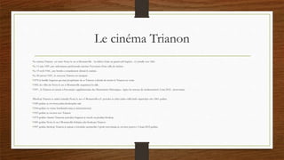 Le cinéma Trianon
•Le cinéma Trianon est entre Noisy le sec et Romainville . Au début c'était un grand café baptisé , s'y installe vers 1861.
•Le 11 juin 1929 ,une ordonnance préfectorale autorise l'ouverture d'une salle de cinéma .
•Le 19 avril 1944 , une bombe a retardement détruit le cinéma .
•Le 20 janvier 1953 , le nouveua Trianon est inauguré .
•1979 la famille Seigneur qui était propriètaire de se Trianon a décidé de mettre le Trianon en vente.
•1983, les villes de Noisy le sec et Romainville acquièrent la salle .
•1997 , le Trianon est inscrit a l'inventaire supplémentaire des Monuments Historiques .Apres les travaux de modernisation 2 mai 2012 , réouverture.
•Bioskop Trianon se nalazi izmedju Noisy le sec-a I Romanville-a.U pocetku to jebio jedan veliki kafic napravljen oko 1861 godine.
•1929 godine je otvorena jedna bioskopska sala
•1944 godine za vreme bombardovanja je unisten(srusen)
•1953 godine je otvoren nov Trianon
•1979 godine vlasnici Trianona porodica Seigneur je stavila na prodaju bioskop
•1983 godine Noisy le sec I Romanville dobijaju salu bioskopa Trianon.
•1997 godine bioskop Trianon je upisan u istorijske spomenike I posle renoviranja je otvoren ponovo 2 maja 2012 godine.
 