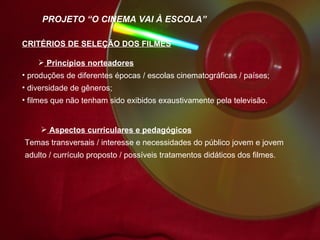 Aspectos curriculares e pedagógicos Temas transversais / interesse e necessidades do público jovem e jovem adulto / currículo proposto / possíveis tratamentos didáticos dos filmes. PROJETO “O CINEMA VAI À ESCOLA” CRITÉRIOS DE SELEÇÃO DOS FILMES Princípios norteadores produções de diferentes épocas / escolas cinematográficas / países; diversidade de gêneros;  filmes que não tenham sido exibidos exaustivamente pela televisão. 