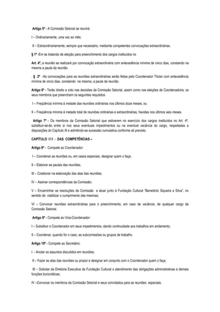 Artigo 5º - A Comissão Setorial se reunirá:

I – Ordinariamente, uma vez ao mês;

II – Extraordinariamente, sempre que necessário, mediante competentes convocações extraordinárias.

§ 1º -Em se tratando de eleição para preenchimento dos cargos instituídos no

Art. 4º, a reunião se realizará por convocação extraordinária com antecedência mínima de cinco dias, constando na
mesma a pauta da reunião

. § 2º -As convocações para as reuniões extraordinárias serão feitas pelo Coordenador Titular com antecedência
mínima de cinco dias, constando na mesma, a pauta da reunião.

Artigo 6º - Terão direito a voto nas decisões da Comissão Setorial, assim como nas eleições de Coordenadoria, os
seus membros que preencham os seguintes requisitos:

I – Freqüência mínima à metade das reuniões ordinárias nos últimos doze meses, ou

II – Freqüência mínima à metade total de reuniões ordinárias e extraordinárias, havidas nos últimos seis meses.

 Artigo 7º - Os membros da Comissão Setorial que estiverem no exercício dos cargos instituídos no Art. 4º,
substituir-se-ão entre si nos seus eventuais impedimentos ou na eventual vacância do cargo, respeitadas a
disposições do Capítulo III e admitindo-se sucessão cumulativa conforme ali previsto.

CAPÍTULO I I I - DAS COMPETÊNCIAS –

Artigo 8º - Compete ao Coordenador:

I – Coordenar as reuniões ou, em casos especiais, designar quem o faça;

II – Elaborar as pautas das reuniões;

III – Colaborar na elaboração das atas das reuniões;

IV – Assinar correspondências da Comissão;

V – Encaminhar as resoluções da Comissão e atuar junto à Fundação Cultural “Benedicto Siqueira e Silva”, no
sentido de viabilizar o cumprimento das mesmas;

VI – Convocar reuniões extraordinárias para o preenchimento, em caso de vacância, de qualquer cargo da
Comissão Setorial.

Artigo 9º - Compete ao Vice-Coordenador:

I – Substituir o Coordenador em seus impedimentos, dando continuidade aos trabalhos em andamento;

II – Coordenar, quando for o caso, as subcomissões ou grupos de trabalho.

Artigo 10º - Compete ao Secretário:

I - Anotar os assuntos discutidos em reuniões;

II – Fazer as atas das reuniões ou propor e designar em conjunto com o Coordenador quem o faça;

 III – Solicitar da Diretoria Executiva da Fundação Cultural o atendimento das obrigações administrativas e demais
funções burocráticas;

IV –Convocar os membros da Comissão Setorial e seus convidados para as reuniões especiais;
 