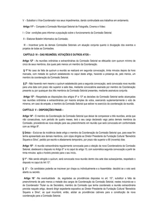 V - Substituir o Vice-Coordenador nos seus impedimentos, dando continuidade aos trabalhos em andamento.

Artigo 11º - Compete à Comissão Municipal Setorial de Fotografia, Cinema e Vídeo:

I – Criar condições para informar a população sobre o funcionamento da Comissão Setorial.

II – Elaborar Boletim Informativo da Comissão;

 III – Incentivar junto às demais Comissões Setoriais um atuação conjunta quanto à divulgação dos eventos e
projetos de todas as Comissões.

CAPÍTULO IV – DAS REUNIÕES, VOTAÇÕES E OUTROS ATOS –

Artigo 12º - As reuniões ordinárias e extraordinárias da Comissão Setorial se efetuarão com quorum mínimo de
cinco de seus membros, dos quais pelo menos um membro da Coordenação.

§ 1º No caso de falta de quórum a reunião se realizará em segunda convocação, trinta minutos depois da hora
marcada, com metade do quórum estabelecido no caput deste artigo, havendo a presença de, pelo menos, um
membro da coordenação da Comissão Setorial.

 § 2º - Não havendo nem mesmo o quórum estabelecido para a segunda convocação, será convocada nova reunião
para uma data com prazo não superior a sete dias, mediante convocatória assinada por membro da Coordenação
presente ou por quaisquer dos três membros da Comissão Setorial presentes, mediante assinatura conjunta.

 Artigo 13º - Respeitada as disposições dos artigos 6º e 13º as decisões da Comissão Setorial serão alcançadas
nas reuniões ordinárias e extraordinárias por maioria simples de votos, exercendo suplementarmente o voto de
minerva, em caso de empate, o membro da Comissão Setorial que estiver no exercício da coordenação da reunião.

CAPÍTULO V – DISPOSIÇÕES FINAIS –

Artigo 14º - O membro da Coordenação da Comissão Setorial que deixar de comparecer a três reuniões, ainda que
não consecutivas, num período de quatro meses, terá o seu cargo declarado vago pelos demais membros da
Comissão, procedendo-se nova eleição para seu preenchimento em reunião que será convocada em conformidade
com ao Artigo 8º.

§ Único – Exclui-se da incidência deste artigo o membro da Coordenação da Comissão Setorial que, para esse fim
tenha apresentado aos demais membros, com cópia dirigida ao Diretor Presidente da Fundação Cultural “Benedicto
Siqueira e Silva”, pedido por escrito e afastamento temporário, por prazo não superior a 90 (noventa) dias.

Artigo 15º - A reunião extraordinária regularmente convocada para a eleição da nova Coordenadoria da Comissão
Setorial, obedecerá o disposto no Artigo 6° e no caput do artigo 13, com automática segunda convocação a partir de
trinta minutos após o horário previsto para o seu início.

§ 1° - Não sendo atingido o quórum, será convocada nova reunião dentro dos sete dias subseqüentes, respeitado o
disposto no caput do Art 13°.

§ 2° - Os candidatos poderão se inscrever por chapa ou individualmente e a Assembléia decidirá se o voto será
aberto ou secreto.

 Artigo 16° -Na eventualidade de, esgotadas as providências dispostas no art. 15°, substituir a falta de
preenchimento de pelo menos a metade dos cargos de Coordenação da Comissão Setorial, nestes incluindo-se o
de Coordenador Titular ou de Secretário, membro da Comissão que tenha coordenado a reunião extraordinária
prevista naquele artigo, deverá dirigir expediente expositivo ao Diretor Presidente da Fundação Cultural “Benedicto
Siqueira e Silva”, ao qual incumbirá, então, adotar as providências cabíveis para a constituição de nova
coordenação para a Comissão Setorial.
 
