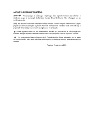 CAPÍTULO VI – DISPOSIÇÕES TRANSITÓRIAS –

ARTIGO 17° - Para composição da coordenação e implantação desse regimento no mesmo ato realizar-se—á
eleição dos cargos da coordenação da Comissão Municipal Setorial de Cinema, Vídeo e Fotografia com os
membros presentes;

Artigo 18° - A Comissão Setorial de Fotografia, Cinema e Vídeo tem existência por prazo indeterminado e qualquer
proposta para eventuais alterações no presente Regimento Interno somente poderá ser votada em reunião cujo o
programado ato conste expressamente em seu regular aviso de convocação.

 § 1° - Este Regimento Interno, em sua presente versão, está em vigor desde a data de sua aprovação pela
Comissão Municipal Setorial de Fotografia, Cinema e Vídeo, ficando revogadas quaisquer disposições contrárias.

 § 2° - Esta presente versão foi aprovada em reunião da Comissão Municipal Setorial realizada em treze de janeiro
do ano de dois mil e nove, assim fazendo-se assinado pelo Coordenador da reunião e pelos demais membros
presentes.

                                                        Paraibuna, 13 de janeiro de 2009.
 