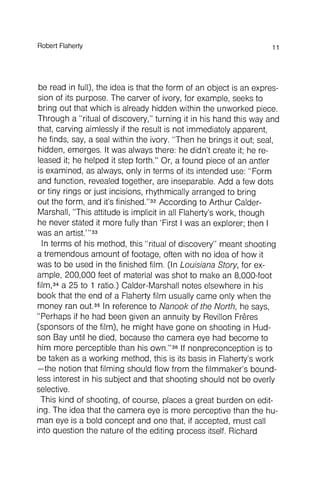 be read in full), the idea is that the form of an object is an expression
of its purpose. The carver of ivory, for example, seeks to
bring out that which is already hidden within the unworked piece.
Through a "ritual of discovery," turning it in his hand this way and
that, carving aimlessly if the result is not immediately apparent,
he finds, say, a seal within the ivory. "Then he brings it out; seal,
hidden, emerges. It was always there: he didn't create it; he released
it; he helped it step forth." Or, a found piece of an antler
is examined, as always, only in terms of its intended use: "Form
and function , revealed together, are inseparable. Add a few dots
or tiny rings or just incisions, rhythmically arranged to bring
out the form , and it's finished."32According to Arthur Calder-
Marshall, "This attitude is implicit in all Flaherty's work , though
he never stated it more fully than 'First I was an explorer; then I
was an artist.'"33
In terms of his method, this "ritual of discovery" meant shooting
a tremendous amount of footage, often with no idea of how it
was to be used in the finished film. (In Louisiana Story, for example
, 200,000 feet of material was shot to make an 8,000-foot
film,34a 25 to 1 ratio.) Calder-Marshall notes elsewhere in his
book that the end of a Flaherty film usually came only when the
money ran out.35In reference to Nanook of the North, he says,
"Perhaps if he had been given an annuity by Revilion Freres
(sponsors of the film), he might have gone on shooting in Hud-
son Bay until he died, because the camera eye had become to
him more perceptible than his own."36If nonpreconception is to
be taken as a working method, this is its basis in Flaherty's work
- the notion that filming should flow from the filmmaker 's boundless
interest in his subject and that shooting should not be overly
selective.
This kind of shooting, of course, places a great burden on editing
. The idea that the camera eye is more perceptive than the human
eye is a bold concept and one that, if accepted, must call
into question the nature of the editing process itself. Richard
RobertFlaherty 11
 