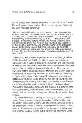 It becomes a simple but important matter then (though neither
Calder-Marshall nor Griffith do it) to connect the faith in the
camera eye as a superior recording instrument and the influence
of Eskimo attitudes on Flaherty. The connection comes about because
of what, I believe, the actual advantage of the camera is
(which is not the advantage Calder-Marshall and Griffith see), the
opportunity for repeating the event as many times as necessary
to assist in the "ritual of discovery," It is because repeated projection
can yield new facets of reality that editing could be acreative
process for Flaherty. It is a step comparable to the Eskimo
carver's holding his work up to the light and twisting it about,
Without the possibilities for seeing the material in a different light
with each viewing, Flaherty would have had no urge to edit (although
it does seem that editing was of less interest to him than
filming).
The relation between shooting and editing is basic in cinema
verite. Flaherty wrote (close to the end of his life) that his first
thought in connection with the use of a movie camera on one of
his expeditions was as a means "to compile visual notes."38This
attitude of tentativeness toward the raw footage is not characteristic
of other kinds of filming but is certainly so of cinema verite.
Cinema Verite: Definitions and Background 12
Griffith places even stronger emphasis on this point than Calder-
Marshall, connecting this view of the camera eye and Flaherty's
shooting methods as follows:
He was the first film director to understand that the eye of the
camera does not behave like the human eye, which selects from
a field of vision only what interests its owner. The camera's eye
unselectively records everything before it. . . . Robert Flaherty
trust[ed] the camera before himself. He wanted what the cam-
era's eye could show that his own eye could not see. Because
of this, he shot everything, and only afterward, in the projection
room, did he really "make" his films, looking at all he photographed
again and again until the underlying pattern emerged
for him. His was first of all an art of observation and afterward of
selection.37
 