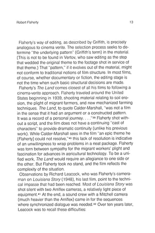 fied work , The Land would require an allegiance to one side or
the other. But Flaherty took no stand, and the film reflects the
complexity of the situation.
Observations by Richard Leacock, who was Flaherty's cameraman
on Louisiana Story (1948), his last film, point to the technical
impasse that had been reached. Most of Louisiana Story was
shot silent with two Arriflex cameras, a relativelylight piece of
equipment.41At the end, a sound crew with a Mitchell camera
(much heavier than the Arriflex) came in for the sequences
where synchronized dialogue was needed.42Over ten years later,
Leacock was to recall these difficulties:
13Robert Flaherty
Flaherty's way of editing, as described by Griffith, is precisely
analogous to cinema verite. The selection process seeks to determine
"the underlying pattern" (Griffith's term) in the material.
(This is not to be found in Vertov, who saw editing as the step
that wedded the original theme to the footage shot in service of
that theme.) That "pattern," if it evolves out of the material, might
not conform to traditional notions of film structure. In most films,
of course, whether documentary or fiction, the editing stage is
not the time when such basic structural decisions are made.
Flaherty's The Land comes closest of all his films to following a
cinema-verite approach . Flaherty traveled around the United
States beginning in 1939, shooting material relating to soil erosion
, the plight of migrant farmers, and new mechanized farming
techniques. The Land, to quote Calder-Marshall, "was not a film
in the sense that it had an argument or a constructed pattern.
It was a record of a personal journey. . . ."39Flaherty shot without
a script, and the film does not have a continuing "cast of
characters" to provide dramatic continuity (unlike his previous
work). WhileCalder-Marshallseesin thefilm "an epicthemehe
[Flaherty] could not resolve,"4othis lackof resolutionis indicative
of an unwillingnessto wrap problemsin a neatpackage. Flaherty
wastorn betweensympathyfor the migrantworkers' plightand
fascinationfor advancesin aqriculturaltechnology. To be a uni-
 