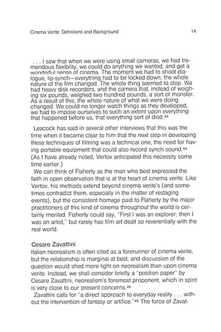14CinemaVerite: Definitionsand Background
Cesare Zavattini
Italian neorealism is often cited as a forerun ner of cinema verite,
but the relationship is marginal at best, and discussion of the
question would shed more light on neorealism than upon cinema
verite. Instead, we shall consider briefly a "position paper" by
Cesare Zavattini, neorealism's foremost proponent, which in spirit
is very close to our present concerns ,45
Zavattini calls for I'a direct approach to everyday reality . . . without
the intervention of fantasy or artifice,"46The force of Zavat-
. . . I saw that when we were using small cameras, we had tremendous
flexibility, we could do anything we wanted, and get a
wnnrlprfl JI spnse of cinema. The moment we had to shoot dia-- - - -
logue, lip-synch- everything had to be locked down, the whole
nature of the film changed. The whole thing seemed to stop. We
had heavv disk recorders, and the camera that, instead of weigh-
ing six pounds, weighed two hundred pounds, a sort of monster.
As a result of this, the whole nature of what we were doing
changed. We could no longer watch things as they developed,
we had to impose ourselves to such an extent upon everything
that happened before us, that everything sort of died.43
Leacock has said in several other interviews that this was the
time when it became clear to him that the next step in developing
these techniques of filming was a technical one, the need for having
portable equipment that could also record synch sound.44
(As I have already noted, Vertov anticipated this necessity some
time earlier.)
We can think of Flaherty as the man who best expressed the
faith in open observation that is at the heart of cinema verite. Like
Vertov, his methods extend beyond cinema verite's (and sometimes
contradict them, especially in the matter of restaging
events), but the consistent homage paid to Flaherty by the major
practitioners of this kind of cinema throughout the world is certainly
merited. Flaherty could say, "First I was an explorer; then I
was an artist," but rarely has film art dealt so reverentiallywith the
real world .
 