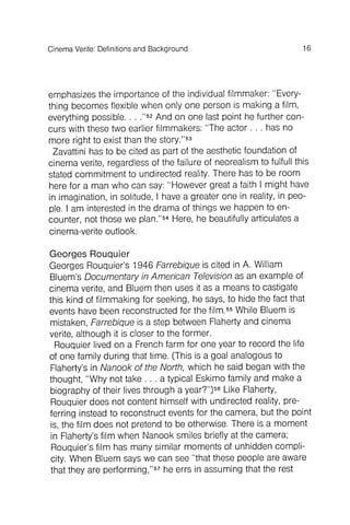 16CinemaVerite: Definitionsand Background
emphasizes the importance of the individual filmmaker : "Everything
becomes flexible when only one person is making a film,
everything possible. . . ."52And on one last point he further concurs
with these two earlier filmmakers : "The actor . . . has no
more right to exist than the story."53
Zavattini has to be cited as part of the aesthetic foundation of
cinema verite, regardless of the failure of neorealism to fulfull this
stated commitment to undirected reality. There has to be room
here for a man who can say: "However great a faith I might have
in imagination, in solitude, I have a greater one in reality, in people
. I am interested in the drama of things we happen to encounter
, not those we plan."54Here, he beautifully articulates a
cinema-verite outlook.
Georges Rouquier
Georges Rouquier's 1946 Farrebique is cited in A. William
Bluem's Documentary in American Televisionas an example of
cinema verite, and Bluem then uses it as a means to castigate
this kind of filmmaking for seeking, he says, to hide the fact that
events have been reconstructed for the film.55While Bluem is
mistaken, Farrebique is a step between Flaherty and cinema
verite, although it is closer to the former .
Rouquier lived on a French farm for one year to record the life
of one family during that time. (This is a goal analogous to
Flaherty's in Nanook of the North, which he said began with the
thought , "Why not take . . . a typical Eskimo family and make a
biography of their lives through a year?")56Like Flaherty,
Rouquier does not content himself with undirected reality, preferring
instead to reconstruct events for the camera, but the point
is, the film does not pretend to be otherwise. There is a moment
In Flaherty's film when Nanook smiles briefly at the camera;
Rouquier's film has many similar moments of unhidden complicity
. When Bluem says we can see "that these people are aware
that they are performing ,"57he errs in assuming that the rest
 