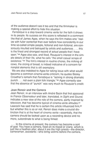 Jean Renoir and the Camera 17
of the audience doesn't see it too and that the filmmaker is
making a special effort to hide this situation.
Farrebique is a step toward cinema verite for the faith it shows
in its people. Its success on this score is reflected in a comment
like that of James Agee, when he says the film makes one "realize
with fuller contempt than ever before how consistently in our
time so-called simple people, fictional and non-fictional, are consciously
insulted and betrayed by artists and audiences. . . . this
is the finest and strongest record of actual people that I have
seen."58Agee also saw, and liked, Rouquier's interest in the simple
details of their life, what he calls "the small casual scraps of
existence."59The film's interest in routine chores, the milking of
cows, the slicing of bread, is indeed indicative of a concern for
nonplot elements that is still exemplary.
We are also indebted to Agee for taking issue with what would
become a common cinema-verite criticism ; he quotes Bosley
Crowther's remark that Farrebique is "lacking in strong dramatic
punch . . . not even a plain folk triangle."6OAgee correctly saw
that the absence of "punch" was very much to Rouquier's credit.
Jean Renoir and the Camera
Jean Renoir, in an interview with Andre Bazin that first appeared
in France Observateur and later, translated, in Sight and Sound,
indicates a new view of the role of the camera, partly inspired by
television, that has become typical of cinema-veriteattitudes .61
Leacock has said that he is certain this article influenced him,62
but whether this is so or not, Renoir does make a crucial distinction
that is at the heart of cinema verite- essentially, that the
camera should be looked upon as a recording device and no
more, subordinate to what is being filmed:
. . . In the cinema at present, the camera has become a sort
of god. You have a camera, fixed on its tripod or crane, which is
just like a heathen altar; about it are the high priests- the director ,
cameraman , assistants- who bring victims before the camera,
 