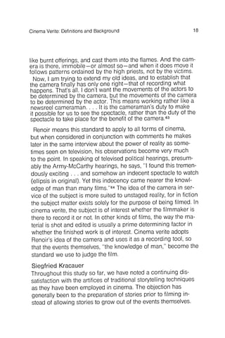 18CinemaVerite: Definitionsand Background
like burnt offerings, and cast them into the flames. And the camera
is there, immobile - or almost so- and when it does move it
follows patterns ordained by the high priests, not by the victims.
Now, I am trying to extend myoid ideas, and to establish that
the camera finally has only one right- that of recording what
happens. That's all. I don't want the movements of the actors to
be determined by the camera, but the movements of the camera
to be determined by the actor. This means working rather like a
newsreel cameraman . . . . It is the cameraman's duty to make
it possible for us to see the spectacle, rather than the duty of the
spectacle to take place for the benefit of the camera.63
Renoir means this standard to apply to all forms of cinema,
but when considered in conjunction with comments he makes
later in the same interview about the power of reality as sometimes
seen on television, his observations become very much
to the point. In speaking of televised political hearings, presum-
ably the Army-McCarthy hearings, he says, IIIfound this tremendously
exciting . . . and somehow an indecent spectacle to watch
(ellipsis in original). Yet this indecency came nearer the knowledge
of man than many films."64The idea of the camera in service
of the subject is more suited to unstaged reality, for in fiction
the subject matter exists solely for the purpose of being filmed. In
cinema verite, the subject is of interest whether the filmmaker is
there to record it or not. In other kinds of films, the way the material
is shot and edited is usually a prime determining factor in
whether the finished work is of interest. Cinema verite adopts
Renoir's idea of the camera and uses it as a recording tool, so
that the events themselves, lithe knowledge of man," become the
standard we use to judge the film.
Siegfried Kracauer
Throughout this study so far, we have noted a continuing dissatisfaction
with the artifices of traditional storytelling techniques
as they have been employed in cinema. The objection has
generally been to the preparation of stories prior to filming instead
of allowing stories to grow out of the events themselves.
 