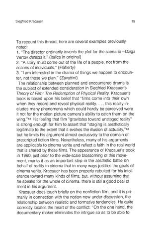 To recount this thread, here are several examples previously
noted:
1. "The director ordinarily invents the plot for the scenario- Dziga
Vertov detects it." (italics in original)
2. "A story must come out of the life of a people, not from the
actions of individuals." (Flaherty)
3. "I am interested in the drama of things we happen to encounter
, not those we plan." (Zavattini)
The relationship between planned and encountered drama is
the subject of extended consideration in Siegfried Kracauer's
Theory of Film: The Redemption of Physical Reality. Kracauer's
book is based upon his belief that "films come into their own
when they record and reveal physical reality. . . . this reality includes
many phenomena which could hardly be perceived were
it not for the motion picture camera's ability to catch them on the
wing."65His feeling that film "gravitates toward unstaged reality"
is strong enough for him to assert that "staging is aesthetically
legitimate to the extent that it evokes the illusion of actuality,"66
but he limits his argument almost exclusivelyto the domain of
prescripted fiction films. Nevertheless, many of his arguments
are applicable to cinema verite and reflect a faith in the real world
that is shared by these films. The appearance of Kracauer's book
in 1960, just prior to the wide-scale blossoming of this movement
, marks it as an important step in the aesthetic battle on
behalf of reality in cinema that in many ways justifies the goals of
cinema verite. Kracauer has been properly rebuked for his intolerance
toward many kinds of films, but, without assuming that
he speaks for the whole of cinema, there is still a good deal of
merit in his argument.
Kracauer does touch briefly on the nonfiction film, and it is pri-
marily in connection with the notion now under discussion, the
relationship between realistic and formative tendencies. He quite
correctly locates the heart of the conflict: "On the one hand, the
documentary maker eliminates the intrigue so as to be able to
SiegfriedKracauer 19
 