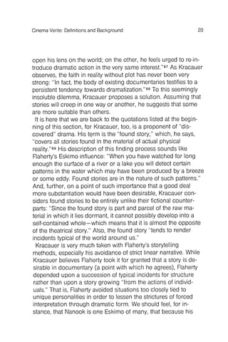 20Cinema Verite: Definitions and Background
open his lens on the world; on the other, he feels urged to reintroduce
dramatic action in the very same interest."67As Kracauer
observes, the faith in reality without plot has never been very
strong: "In fact, the body of existing documentaries testifies to a
persistent tendency towards dramatization."68To this seemingly
insoluble dilemma, Kracauer proposes a solution. Assuming that
stories will creep in one way or another, he suggests that some
are more suitable than others.
It is here that we are back to the quotations listed at the beginning
of this section, for Kracauer, too, is a proponent of "discovered
" drama. His tE?rm is the "found story," which , he says,
"covers all stories found in the material of actual physical
reality."69His description of this finding process sounds like
Flaherty's Eskimo influence: "When you have watched for long
enough the surface of a river or a lake you will detect certain
patterns in the water which may have been produced by a breeze
or some eddy. Found stories are in the nature of such patterns."
And, further , on a point of such importance that a good deal
more substantiation would have been desirable, Kracauer considers
found stories to be entirely unlike their fictional counterparts
: "Since the found story is part and parcel of the raw material
in which it lies dormant , it cannot possibly develop into a
self-contained whole- which means that it is almost the opposite
of the theatrical story." Also, the found story "tends to render
incidents typical of the world around us."
Kracauer is very much taken with Flaherty's storytelling
methods, especially his avoidance of strict linear narrative. While
Kracauer believes Flaherty took it for granted that a story is desirable
in documentary (a point with which he agrees), Flaherty
depended upon a succession of typical incidents for structure
rather than upon a story growing "from the actions of individuals
." That is, Flaherty avoided situations too closely tied to
unique personalities in order to lessen the strictures of forced
interpretation through dramatic form . We should feel, for instance
, that Nanook is one Eskimo of many, that because his
 