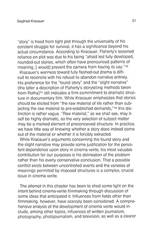 The attempt in this chapter has been to shed some light on the
intent behind cinema-verite filmmaking through discussion of
some ideas that anticipated it. Influences from fields other than
filmmaking , however, have scarcely been considered . A comprehensive
analysis of the development of cinema verite would include
, among other topics, influences of written journalism ,
photography , photojournalism , and television, as well as a clearer
SiegfriedKracauer 21
"story" is freed from tight plot through the universality of his
constant struggle for survival, it has a significance beyond his
actual circumstance . According to Kracauer, Flaherty's lessened
reliance on plot was due to his being "afraid lest fully developed,
rounded-out stories, which often have pronounced patterns of
meaning, [ would] prevent the camera from having its say."70
Kracauer's wariness toward fully fleshed-out drama is difficult
to reconcile with his refusal to abandon narrative entirely.
His preference for the "found story" and the "slight narrative"
(the latter a description of Flaherty's storytelling methods taken
from Rotha)71still indicates a firm commitment to dramatic structure
in documentary film. While Kracauer emphasizes that stories
should be elicited from "the raw material of life rather than subjecting
the raw material to preestablished demands,"72this distinction
is rather vague. "Raw material," as we shall see, may itself
be highly dramatic, so the very selection of subject matter
may be a marked element of preconceived structure . In practice,
we have little way of knowing whether a story does indeed come
out of the material or whether it is forcibly extracted.
While Kracauer's arguments concerning the found story and
the slight narrative may provide some justification for the persistent
dependence upon story in cinema verite, his most valuable
contribution for our purposes is his delineation of the problem
rather than his overly conservative conclusion . That a possible
conflict exists between uncontrolled events and the varieties of
meanings permitted by imposed structures is a complex, crucial
issue in cinema verite.
 
