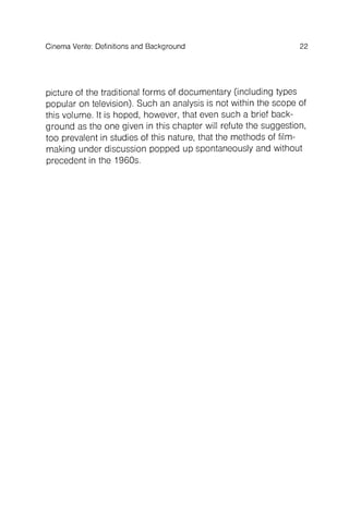 Cinema Verite: Definitions and Background 22
picture of the traditional forms of documentary (including types
popular on television). Such an analysis is not within the scope of
this volume. It is hoped, however, that even such a brief background
as the one given in this chapter will refute the suggestion,
too prevalent in studies of this nature, that the methods of filmmaking
under discussion popped up spontaneously and without
precedent in the 1960s.
 