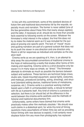 Background
In line with this commitment , some of the standard devices of
fiction film and traditional documentaries fall by the wayside, especially
music and narration. The former is never added (one of
the few generalities about these films that nearly always applies),
and the latter, if necessary at all, should do no more than provide
facts essential to following events on the screen. Whatever the
filmmaker 's initial interest in the subject, the final film does not
try to make the material seem as if it was included for the purpose
of proving one specific point. The lack of "mood" music
and guiding narration are part of a general outlook that does not
try to push the viewer in one direction and one direction only.
Room is left for responses as individual and complex as the situation
itself.
Cinema verite as we are speaking of it, then, is an attempt to
strip away the accumulated conventions of traditional cinema in
the hope of rediscovering a reality that eludes other forms of filmmaking
and reporting . Cinema verite is a strict discipline only because
it is in many ways so simple, so "direct." The filmmaker
attempts to eliminate as much as possible the barriers between
subject and audience. These barriers are technical (large crews,
studio sets, tripod-mounted equipment , special lights, costumes,
and makeup), procedural (scripting , acting, directing), and structural
(standard editing devices, traditional forms of melodrama,
suspense, etc.). Cinema verite is a practical working method
based upon a faith in unmanipulated reality, a refusal to tamper
with life as it presents itself. Any kind of cinema is a process of
selection, but there is (or should be) all the difference in the
world between the cinema-verite aesthetic and the methods of
fictional and traditional documentary film.
Unfortunately, some writers have claimed that cinema verite
practically makes other film methods obsolete.1We should view
such claims in a dialectical spirit, for while this kind of filming
questions many assumptions of fiction films (as well as providing
fiction filming with new devices to exploit), it will certainly never
displace fiction film any more than photography has replaced
4Cinema Verite: Definitions and
 