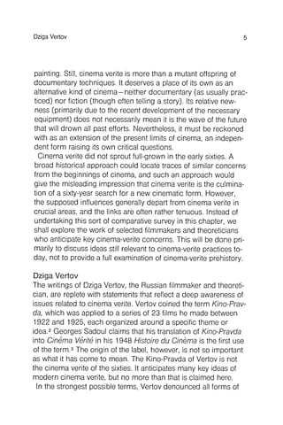 painting. Still, cinema verite is more than a mutant offspring of
documentary techniques. It deserves a place of its own as an
alternative kind of cinema - neither documentary (as usually practiced
) nor fiction (though often telling a story). Its relative newness
(primarily due to the recent development of the necessary
equipment) does not necessarily mean it is the wave of the future
that will drown all past efforts. Nevertheless, it must be reckoned
with as an extension of the present limits of cinema, an independent
form raising its own critical questions.
Cinema verite did not sprout full-grown in the early sixties. A
broad historical approach could locate traces of similar concerns
from the beginnings of cinema, and such an approach would
give the misleading impression that cinema verite is the culmination
of a sixty-year search for a new cinematic form . However,
the supposed influences generally depart from cinema verite in
crucial areas, and the links are often rather tenuous. Instead of
undertaking this sort of comparative survey in this chapter, we
shall explore the work of selected filmmakers and theoreticians
who anticipate key cinema-verite concerns . This will be done pri-
marily to discuss ideas still relevant to cinema-verite practices today
, not to provide a full examination of cinema-verite prehistory.
DzigaVertov 5
Dziga Vertov
The writings of Dziga Vertov, the Russian filmmaker and theoretician
, are replete with statements that reflect a deep awareness of
issues related to cinema verite. Vertov coined the term Kino-Prav-
da, which was applied to a series of 23 films he made between
1922 and 1925, each organized around a specific theme or
idea.2Georges Sadoul claims that his translation of Kino-Pravda
into Cinema Verite in his 1948 Histoire du Cinema is the first use
of the term.3The origin of the label, however, is not so important
as what it has come to mean. The Kino-Pravda of Vertov is not
the cinema verite of the sixties. It anticipates many key ideas of
modern cinema verite, but no more than that is claimed here.
In the strongest possible terms, Vertov denounced all forms of
 