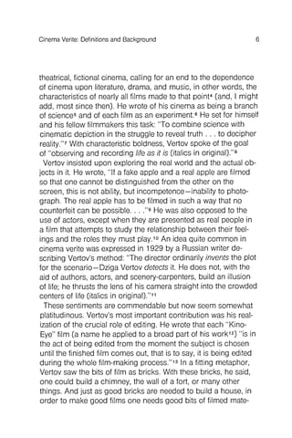 theatrical, fictional cinema, calling for an end to the dependence
of cinema upon literature, drama, and music, in other words, the
characteristics of nearly all films made to that point4 (and, I might
add, most since then). He wrote of his cinema as being a branch
of science5 and of each film as an experiment.6 He set for himself
and his fellow filmmakers this task: "To combine science with
cinematic depiction in the struggle to reveal truth . . . to decipher
reality."?With characteristic boldness, Vertov spoke of the goal
of "observing and recording life as it is (italics in original)."8
Vertov insisted upon exploring the real world and the actual objects
in it. He wrote, "If a fake apple and a real apple are filmed
so that one cannot be distinguished from the other on the
screen, this is not ability, but incompetence - inability to photograph
. The real apple has to be filmed in such a way that no
counterfeit can be possible. . . ."9 He was also opposed to the
use of actors, except when they are presented as real people in
a film that attempts to study the relationship between their feelings
and the roles they must play.1OAn idea quite common in
cinema verite was expressed in 1929 by a Russian writer describing
Vertov's method: "The director ordinarily invents the plot
for the scenario- Dziga Vertov detects it. He does not, with the
aid of authors, actors, and scenery-carpenters, build an illusion
of life; he thrusts the lens of his camera straight into the crowded
centers of life (italics in original)."11
These sentiments are commendable but now seem somewhat
platitudinous. Vertov's most important contribution was his realization
of the crucial role of editing. He wrote that each "Kino-
Eye" film (a name he applied to a broad part of his work12) "is in
the act of being edited from the moment the subject is chosen
until the finished film comes out, that is to say, it is being edited
during the whole film-making process."13In a fitting metaphor,
Vertov saw the bits of film as bricks. With these bricks, he said,
one could build a chimney, the wall of a fort, or many other
things. And just as good bricks are needed to build a house, in
order to make good films one needs good bits of filmed mate-
Cinema Verite: Definitions and Background 6
 