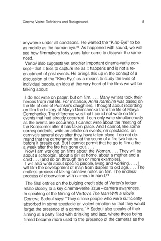 8Cinema Verite: Definitions and Background
anywhere under all conditions . He wanted the "Kino-Eye" to be
as mobile as the human eye.22As happened with sound, we will
see how filmmakers forty years later came to discover the same
need.
Vertov also suggests yet another important cinema-verite concept
- that it tries to capture life as it happens and is not a reenactment
of past events. He brings this up in the context of a
discussion of the "Kino-Eye" as a means to study the lives of
individual people, an idea at the very heart of the films we will be
Taiking about:
I do not write on paper, but on film. . . . Many writers took their
heroes from real life. For instance, Anna Karenina was based on
the life of one of Pushkin's daughters. I thought about recording
on film the history of Marya Oemchenko from the life of Marya
Oemchenko. The difference was that I could not write on film
events that had already occurred . I can only write simultaneously
as the events are occurring . I cannot write about the meeting of
the Komsomol after it has taken place. And I cannot, like some
correspondents , write an article on events, on spectacles, on
carnivals several days after they have taken place. I do not demand
that the cameraman be at the scene of a fire two hours
before it breaks out. But I cannot permit that he go to film a fire
a week after the fire has gone out. . . .
Now I am working on films about the Woman. . . . They will be
about a schoolgirl , about a girl at home, about a mother and a
child . . . [and so on through ten or more examples].
I will also write about specific people, living and working . . . . I
will film the development of man from diapers to old age. . . . The
endless process of taking creative notes on film. The endless
process of observation with camera in hand.23
The final entries on the bulging credit side of Vertov's ledger
relate closely to a key cinema-verite issue- camera awareness.
In speaking of the filming of Vertov's The Man With a Movie
Camera, Sadoul says: "They chose people who were sufficiently
absorbed in some spectacle or violent emotion so that they would
forget the presence of a camera."24Sadoul also speaks of their
.filming at a party filled with drinking and jazz, where those being
filmed became more used to the presence of the cameras as the
 