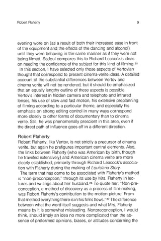 Robert Flaherty 9
evening wore on (as a result of both their increased ease in front
of the equipment and the effects of the dancing and alcohol)
until they were behaving in the same manner as if they were not
being filmed. Sadoul compares this to Richard leacock 's ideas
on needing the confidence of the subject for this kind of filming.25
In this section, I have selected only those aspects of Vertovian
thought that correspond to present cinema-verite ideas. A detailed
account of the substantial differences between Vertov and
cinema verite will not be rendered, but it should be emphasized
that an equally lengthy outline of these aspects is possible.
Vertov's interest in hidden camera and telephoto and infrared
lenses, his use of slow and fast motion, his extensive preplanning
of filming according to a particular theme, and especially his
emphasis on strong editing control in many ways correspond
more closely to other forms of documentary than to cinema
verite. Still, he was phenomenally prescient in this area, even if
the direct path of influence goes off in a different direction .
Robert Flaherty
Robert Flaherty, like Vertov, is not strictly a precursor of cinema
verite, but again he prefigures important central elements. Also,
the links between Flaherty (who was American by birth, though
he traveled extensively) and American cinema verite are more
clearly established, primarily through Richard leacock 's association
with Flaherty during the making of Louisiana Story.
The term that has come to be associated with Flaherty's method
is "non-preconception ," through its use by Mrs. Flaherty in lectures
and writings about her husband.26To quote her: "Non-preconception
, a method of discovery as a process of film-making,
was Robert Flaherty's contribution to the motion picture. From
that method everything there is in hisfilms flows,"27The difference
between what the word itself suggests and what Mrs. Flaherty
means by it is somewhat misleading, Nonpreconception , I would
think, should imply an idea no more complicated than the absence
of preformed opinions, blases, or attitudes concerning the
 