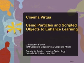 Cinema Virtua Using Particles and Scripted Objects to Enhance Learning Christopher Bishop IBM Corporate Citizenship & Corporate Affairs Society for Applied Learning Technology Orlando, FL – March 4th, 2010 