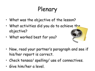 Plenary What was the objective of the lesson? What activities did you do to achieve the objective? What worked best for you? Now, read your partner’s paragraph and see if his/her report is correct. Check tenses/ spelling/ use of connectives. Give him/her a level. 