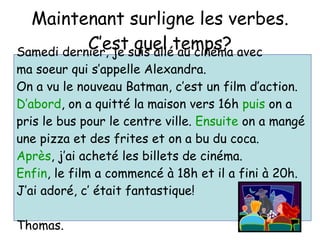Maintenant surligne les verbes. C’est quel temps? Samedi dernier, je suis all é au cinéma avec  ma soeur qui s’appelle Alexandra.  On a vu le nouveau Batman, c’est un film d’action.  D’abord , on a quitté la maison vers 16h  puis  on a  pris le bus pour le centre ville.  Ensuite  on a mangé  une pizza et des frites et on a bu du coca. Après , j’ai acheté les billets de cinéma.  Enfin , le film a commencé à 18h et il a fini à 20h.  J’ai adoré, c’ était fantastique! Thomas. 