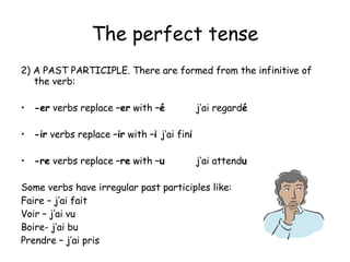 The perfect tense 2) A PAST PARTICIPLE. There are formed from the infinitive of the verb: -er  verbs replace  –er  with  – é   j’ai regard é -ir  verbs replace  –ir  with  –i   j’ai fin i -re  verbs replace  –re  with  –u j’ai attend u Some verbs have irregular past participles like: Faire – j’ai fait Voir – j’ai vu Boire- j’ai bu Prendre – j’ai pris 