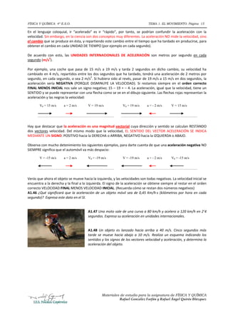 FÍSICA Y QUÍMICA 4º E.S.O.                                                            TEMA 1. EL MOVIMIENTO. Página 15

En  el  lenguaje  coloquial,  ir  “acelerado”  es  ir  “rápido”,  por  tanto,  se  podrían  confundir  la  aceleración  con  la 
velocidad. Sin embargo, en la ciencia son dos conceptos muy diferentes. La aceleración NO mide la velocidad, sino 
el cambio que se produce en ésta, y repartiendo este cambio entre el tiempo que ha tardado en producirse, para 
obtener el cambio en cada UNIDAD DE TIEMPO (por ejemplo en cada segundo).  
 
De  acuerdo  con  esto,  las  UNIDADES  INTERNACIONALES  DE  ACELERACIÓN  son  metros  por  segundo  en  cada 
segundo (m/s2).  
 
Por  ejemplo,  una  coche  que  pasa  de  15  m/s  a  19  m/s  y  tarda  2  segundos  en  dicho  cambio,  su  velocidad  ha 
cambiado en 4 m/s, repartidos entre los dos segundos que ha tardado, tendrá una aceleración de 2 metros por 
segundo, en cada segundo, o sea 2 m/s2. Si hubiera sido al revés, pasar de 19 m/s a 15 m/s en dos segundos, la 
aceleración  sería  NEGATIVA  (PORQUE  DISMINUYE  LA  VELOCIDAD).  Si  restamos  siempre  en  el  orden  correcto 
FINAL MENOS INICIAL nos sale un signo negativo; 15 – 19 = – 4. La aceleración, igual que la velocidad, tiene un 
SENTIDO y se puede representar con una flecha como se ve en el dibujo siguiente. Las flechas rojas representan la 
aceleración y las negras la velocidad: 

        V0 = 15 m/s      a = 2 m/s         V = 19 m/s              V0 = 19 m/s       a = - 2 m/s      V = 15 m/s




                                                                                                                    
Hay que destacar que la aceleración es una magnitud vectorial cuya dirección y sentido se calculan RESTANDO 
dos  vectores  velocidad.  Del  mismo  modo  que  la  velocidad,  EL  SENTIDO  DEL  VECTOR  ACELERACIÓN  SE  INDICA 
MEDIANTE UN SIGNO: POSITIVO hacia la DERECHA o ARRIBA, NEGATIVO hacia la IZQUIERDA o ABAJO.  
 
Observa con mucho detenimiento los siguientes ejemplos, para darte cuenta de que una aceleración negativa NO 
SIEMPRE significa que el automóvil va más despacio: 

        V = -15 m/s      a = 2 m/s         V0 = -19 m/s            V = -19 m/s       a = - 2 m/s      V0 = -15 m/s




                                                                                                                               
Verás que ahora el objeto se mueve hacia la izquierda, y las velocidades son todas negativas. La velocidad inicial se 
encuentra a la derecha y la final a la izquierda. El signo de la aceleración se obtiene siempre al restar en el orden 
correcto VELOCIDAD FINAL MENOS VELOCIDAD INICIAL. (Recuerda cómo se restan dos números negativos) 
A1.46  ¿Qué  significará  que  la  aceleración  de  un  objeto  móvil  sea  de  0,45  Km/h∙s  (kilómetros  por  hora  en  cada 
segundo)?  Expresa este dato en el SI. 
 
 
                                          A1.47 Una moto sale de una curva a 80 km/h y acelera a 120 km/h en 2’4 
                                          segundos. Expresa su aceleración en unidades internacionales. 
                                           
                                           
                                          A1.48  Un  objeto  es  lanzado  hacia  arriba  a  40  m/s.  Cinco  segundos  más 
                                          tarde  se  mueve  hacia  abajo  a  10  m/s.  Realiza  un  esquema  indicando  los 
                                          sentidos y los signos de los vectores velocidad y aceleración, y determina la 
                                          aceleración del objeto. 
                                           
 
 
 
 
 
 
 
 

                                                    Materiales de estudio para la asignatura de FÍSICA Y QUÍMICA
                                                               Rafael González Farfán y Rafael Ángel Quirós Blázquez
 