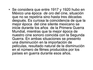 Se considera que entre 1917 y 1920 hubo en México una época  de oro  del cine, situación  que no se repetiría sino hasta tres décadas después .  Es curiosa la coincidencia de que la mejor época  del cine silente mexicano se inicie durante los años  de la Primera Guerra Mundial, mientras que la mejor época de nuestro cine sonoro coincida con la Segunda Guerra. En ambas situaciones se presento una disminución en la importación de películas, resultado natural de la disminución en el número de filmes producidos por los países en guerra durante esos años. 