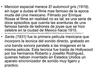 Mencion   especial merece  El automov i l gris (1919),  sin lugar a dudas el filme m as  famoso de la ep o ca muda del cine mexicano. Filmado por Enrique Rosas el filme en realidad no es tal; es una serie de doce episodios que cuenta las aventuras de una famosa banda de ladrones de joyas que se hizo cel e bre en la ciudad de Mex i co hacia 1915. http://www.youtube.com/watch?v=61Y7isIqv2I&feature=PlayList&p=4B9B3F2CF469DAF1&playnext=1&playnext_from=PL&index=11 Santa (1931)  fue la primera pelic u la mexicana que incorpor o  la tec n ica del sonido directo, grabado en una banda sonora paralela a las im ag enes en la misma pelic u la. Esta tec n ica fue traid a  de Hollywood por los hermanos Roberto y Joselito Rodrig u ez, quienes habia n  inventado en Estados Unidos un aparato sincronizador de sonido muy ligero y pr ac tico. 