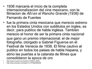 1936 marcaria   el inicio de la completa internacionalizacion   del cine mexicano, con la filmacion   de  All a  en el Rancho Grande (1936)  de Fernando de Fuentes fue la primera cinta mexicana que mereci o  estreno en los Estados Unidos con subtit u los en ingles ,  es decir, para pub l ico de habla inglesa. Tambien  mereci o  el honor de ser la primera cinta nacional que gan o  un premio internacional: el de mejor fotografia ,  otorgado a Gabriel Figueroa en el Festival de Venecia de 1938. El filme cautiv o  al pub l ico en todos los pais e s de habla hispana, y abri o  las puertas a la catarata de filmes que consolidaron la  ep o ca de oro http://www.youtube.com/watch?v=iZQPJn-ZGZ0 http://www.youtube.com/watch?v=uTFMq32QA4M 