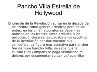 Pancho Villa Estrella de Hollywood El cine de de la Revolución   surge en la década de los treinta como g ene ro artístico; pero desde antes, en los cinematógrafos se daban las noticias de los frentes como preludio a las películas. Incluso se les pagaba a los caudillos de la Revolución   por documentar sus campa ñas . La figura m as  atractiva para el cine fue siempre Pancho Villa, se sabe que la Mutual Film Company le pag o  veinticinco mil dólares por documentar su campa ñas  militar 