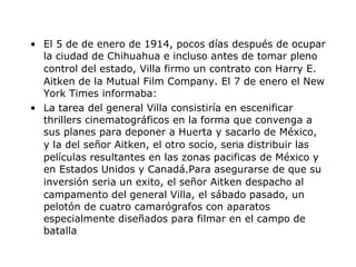 El 5 de de enero de 1914, pocos días después   de ocupar la ciudad de Chihuahua e incluso antes de tomar pleno control del estado, Villa firm o  un contrato con Harry E. Aitken de la Mutual Film Company. El 7 de enero el New York Times informaba:  La tarea del general Villa consistiría en escenificar thrillers cinematográficos en la forma que convenga a sus planes para deponer a Huerta y sacarlo de México, y la del se ñor  Aitken, el otro socio, ser ia  distribuir las películas resultantes en las zonas pac ifi cas de México y en Estados Unidos y Canadá. Para asegurarse de que su inversión   ser ia  un  exi to, el se ñor  Aitken despach o  al campamento del general Villa, el sábado pasado, un pelotón   de cuatro camarógrafos con aparatos especialmente dise ñad os para filmar en el campo de batalla 