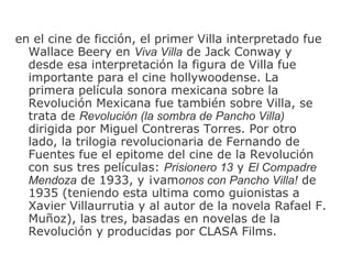 en el cine de ficción ,  el primer Villa interpretado fue Wallace Beery en  Viva Villa  de Jack Conway y desde esa interpretación   la figura de Villa fue importante para el cine hollywoodense. La primera película sonora mexicana sobre la Revolución   Mexicana fue también   sobre Villa, se trata de  Revolución   (la sombra de Pancho Villa)  dirigida por Miguel Contreras Torres. Por otro lado, la  t rilog ia  revolucionaria de Fernando de Fuentes fue el epit o me del cine de la Revolución   con sus tres películas:  Prisionero 13  y  El Compadre Mendoza  de 1933, y ¡vam onos con Pancho Villa!  de 1935 (teniendo esta ul t ima como guionistas a Xavier Villaurrutia y al autor de la novela Rafael F. Muño z ), las tres, basadas en novelas de la Revolución   y producidas por CLASA Films. 