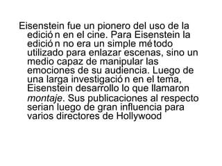 Eisenstein fue un pionero del uso de la edición   en el cine. Para Eisenstei n  la edición   no era un simple método utilizado para enlazar escenas, sino un medio capaz de manipular las emociones de su audiencia. Luego de una larga investigación   en el tema, Eisenst ein  desarrollo lo que llamar on  montaje . Sus publicaciones al respecto seria n  luego de gran influencia para varios directores de Hollywood 