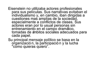 Eisenstei n  no utilizaba actores profesionales para sus películas. Sus narrativas evitaban el individualismo y, en cambio, iban dirigidas a cuestiones mas amplias de la sociedad, especialmente a conflictos de clases. Sus actores eran por lo usual personas sin entrenamiento en el campo dramático, tomadas de ámbitos sociales adecuados para cada papel. Su principal mensaje político se basa en la organización ,  la participación   y la lucha "como quieras quiero”. 