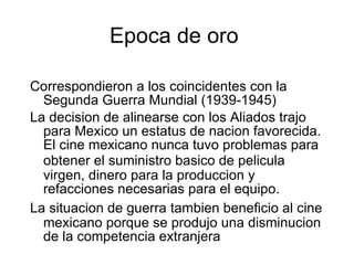 Epoca de oro  Correspondiero n  a los coincidentes con la Segunda Guerra Mundial (1939-1945) La decision   de alinearse con los Aliados trajo para Mex i co un estatus de nacion   favorecida. El cine mexicano nunca tuvo problemas para obtener el suministro b as ico de pelic u la virgen, dinero para la produccion   y refacciones necesarias para el equipo. La situacion   de guerra tambien   benefici o  al cine mexicano porque se produjo una disminucion   de la competencia extranjera 