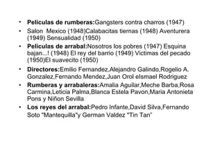 Pelic u las de rumberas:  G an gsters contra charros (1947)  Salon  Mex i co (1948) Calabacitas tiernas (1948) Aventurera (1949) Sensualidad (1950) Pelic u las de arrabal:  Nosotros los pobres (1947) Esquina bajan...! (1948) El rey del barrio (1949) Vic t imas del pecado (1950)El suavecito (1950) Directores:  Emilio Fern an dez, Alejandro Galindo, Rogelio A. Gonzalez, Fernando Men d ez, Juan Orol e Ismael Rodrig u ez Rumberas y arrabaleras:  Amalia Aguilar, Meche Barba, Rosa Carmina, Leticia Palma, Blanca Estela Pavon, Maria   Antonieta Pons y  Niñon   Sevilla Los reyes del arrabal:  Pedro Infante, David Silva, Fernando Soto "Mantequilla" y Germ an  Valdez   "Tin Tan” 