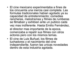 El cine mexicano experimentaba a fines de los cincuenta una inercia casi completa. Las for m ulas tradicionales habia n  agotado ya su capacidad de entretenimiento; comedias rancheras, melodramas y filmes de rumberas se filmaban y exhibia n  ante un pub l ico cada vez m as  indiferente. Hasta Emilio Fernández, el director m as  importante de la ep o ca, comenzaba a repetir sus filmes con otros actores pero con los mismos temas. El cine de Luis Buñu e l, los filmes de luchadores y el nacimiento del cine independiente, fueron las un i cas novedades dentro de esta industria agotada. 