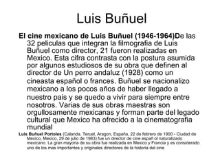 Luis Buñuel El cine mexicano de Luis Buñu e l (1946-1964)D e las 32 pelic u las que integran la filmografia   de Luis Buñu e l como director, 21 fueron realizadas en Mex i co. Esta cifra contrasta con la postura asumida por algunos estudiosos de su obra que definen al director de Un perro andaluz (1928) como un cineasta españo l  o frances .  Buñu e l se nacionaliz o  mexicano a los pocos año s  de haber llegado a nuestro pais   y se qued o  a vivir para siempre entre nosotros. Varias de sus obras maestras son orgullosamente mexicanas y forman parte del legado cultural que Mex i co ha ofrecido a la cinematografia   mundial Luis Buñu e l Portoles  ( Calanda ,  Teruel ,  Aragon ,  España ,  22 de febrero  de  1900  -  Ciudad de Mex i co ,  Mex i co ,  29 de julio  de  1983 ) fue un  director de cine  españo l  naturalizado mexicano. La gran mayoria   de su obra fue realizada en  Mex i co  y  Francia  y es considerado uno de los m as  importantes y originales directores de la historia del cine 
