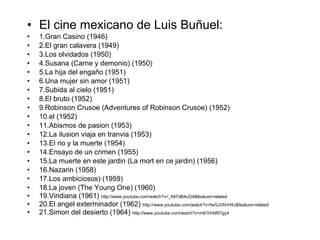 El cine mexicano de Luis Buñu e l: 1.Gran Casino (1946) 2.El gran calavera (1949) 3.Los olvidados (1950) 4.Susana (Carne y demonio) (1950) 5.La hija del engaño   (1951) 6.Una mujer sin amor (1951) 7.Subida al cielo (1951) 8.El bruto (1952) 9.Robinson Crusoe (Adventures of Robinson Crusoe) (1952) 10.el   (1952) 11.Abismos de pasion   (1953) 12.La ilusion   viaja en tranvia   (1953) 13.El rio   y la muerte (1954) 14.Ensayo de un crimen (1955) 15.La muerte en este jardin   (La mort en ce jardin) (1956) 16.Nazarin   (1958) 17.Los ambiciosos) (1959) 18.La joven (The Young One) (1960) 19.Viridiana (1961)  http://www.youtube.com/watch?v=_Kli7dB4uO4&feature=related 20.El angel exterminador (1962)  http://www.youtube.com/watch?v=fwGJVlVrHIU&feature=related 21.Simon   del desierto (1964)  http://www.youtube.com/watch?v=m61hHdR7gy4 