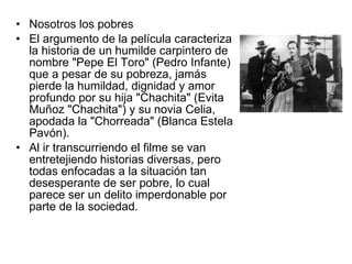 Nosotros los pobres El argumento de la película caracteriza la historia de un humilde carpintero de nombre "Pepe El Toro" (Pedro Infante) que a pesar de su pobreza, jamás pierde la humildad, dignidad y amor profundo por su hija "Chachita" (Evita Muñoz "Chachita") y su novia Celia, apodada la "Chorreada" (Blanca Estela Pavón). Al ir transcurriendo el filme se van entretejiendo historias diversas, pero todas enfocadas a la situación tan desesperante de ser pobre, lo cual parece ser un delito imperdonable por parte de la sociedad. 