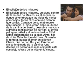 El callejón de los milagros El callejón de los milagros, en pleno centro de la ciudad de México, es el escenario donde se entrecruzan las vidas de varios personajes, todos ellos con una historia que contar. Cansado de su matrimonio con Eusebia, el cincuentón don Ru, dueño de la cantina del barrio, descubre nuevos y extraños sentimientos en su vida. El joven peluquero Abel y el anticuario don Fidel están enamorados de la bella Alma, hija de doña Cata, lectora del tarot. Susanita, la rentera, busca el amor en el joven Chava, hijo de don Ru, y en Güicho, el cínico empleado de la cantina. Una decena de personajes más completa este complejo retrato de la vida en la ciudad.  