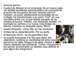 Amores perros Ciudad de México en el amanecer de un nuevo siglo. Un terrible accidente automovilístico se convierte en el punto de encuentro de tres "amores perros". Octavio, un joven adolescente enamorado de su cuñada, ha transformado a su perro "Cofi" en una mortífera arma con la que desea escapar de su miseria amorosa. Valeria, una hermosa modelo, ve truncada su carrera y su nueva vida al lado de Daniel, mientras su pequeño perro "Richi"  queda atrapado, como ella, en los estrechos  límites de su departamento. Por su parte  el taciturno Chivo, un ex-guerrillero que  no puede acercarse a la hija que algún día abandonó, sublima su necesidad de amor recogiendo perros en la calle. Ninguno de ellos volverá a ser el mismo después del accidente. Todos, incluyendo a los perros, encontrarán un destino muy distinto al que algún día imaginaron.  