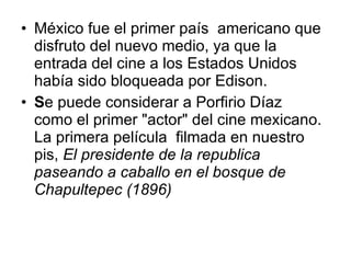 México fue el primer país  americano que disfruto del nuevo medio, ya que la entrada del cine a los Estados Unidos había sido bloqueada por Edison. S e puede considerar a Porfirio Díaz  como el primer "actor" del cine mexicano. La primera película  filmada en nuestro pis ,   El presidente de la republica  paseando a caballo en el bosque de Chapultepec (1896) 